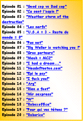 Zone de Texte: Episode 01 : "Good cop vs Bad cop"Episode 02 : "Ca sent l'sapin !"Episode 03 : "Weather storm of the destruction"Episode 04 : "Les nerfs"Episode 05 : "U.S.A = 3 - Reste du monde = 0"Episode 06 : "Pas net"Episode 07 : "Big Weller is watching you !"Episode 08 : "Gros porteurs"Episode 09 : "Meuh = MC2"Episode 10 : "I had a dream..."Episode 11 : "Headoftootoo.com"Episode 12 : "Epi le psy"Episode 13 : "I fuck you!"Episode 14 : "Arg"Episode 15 : "Rien a foot"Episode 16 : "Mir sexpress"Episode 17 : "W"Episode 18 : "Roboxoffice"Episode 19 : "Pour qui vos ttons ?"Episode 20 : "Roborico"