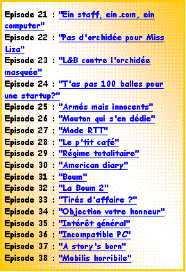 Zone de Texte: Episode 21 : "Ein staff, ein.com, ein computer"Episode 22 : "Pas d'orchide pour Miss Liza"Episode 23 : "L&B contre l'orchide masque"Episode 24 : "T'as pas 100 balles pour une startup?"Episode 25 : "Arms mais innocents"Episode 26 : "Mouton qui s'en ddie"Episode 27 : "Mode RTT"Episode 28 : "Le p'tit caf"Episode 29 : "Rgime totalitaire"Episode 30 : "American diary"Episode 31 : "Boum"Episode 32 : "La Boum 2"Episode 33 : "Tirs d'affaire ?"Episode 34 : "Objection votre honneur"Episode 35 : "Intrt gnral"Episode 36 : "Incompatible PC"Episode 37 : "A story's born"Episode 38 : "Mobilis horribile"